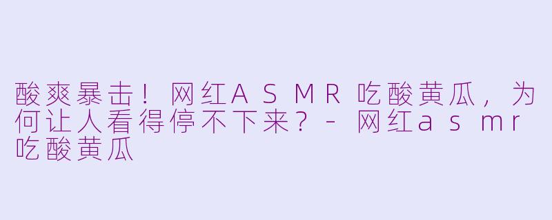 酸爽暴击!网红ASMR吃酸黄瓜,为何让人看得停不下来?-网红asmr吃酸黄瓜