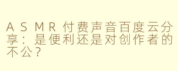 ASMR付费声音百度云分享:是便利还是对创作者的不公?