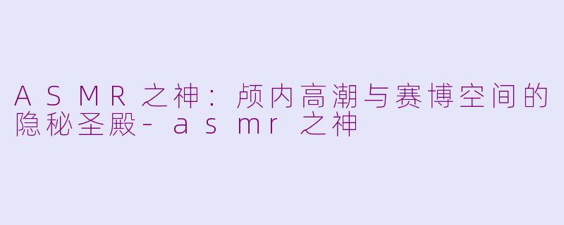 ASMR之神：颅内高潮与赛博空间的隐秘圣殿-asmr之神
