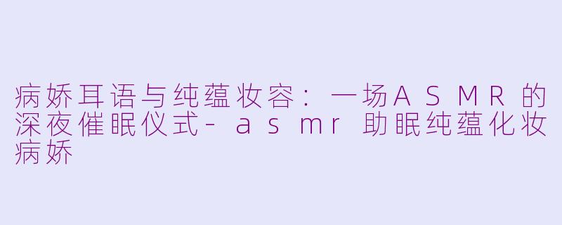 病娇耳语与纯蕴妆容:一场ASMR的深夜催眠仪式-asmr助眠纯蕴化妆病娇
