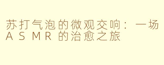 苏打气泡的微观交响:一场ASMR的治愈之旅