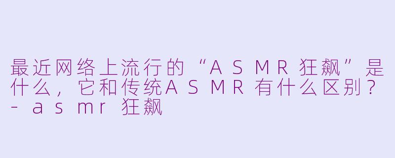 最近网络上流行的“ASMR狂飙”是什么,它和传统ASMR有什么区别?-asmr狂飙