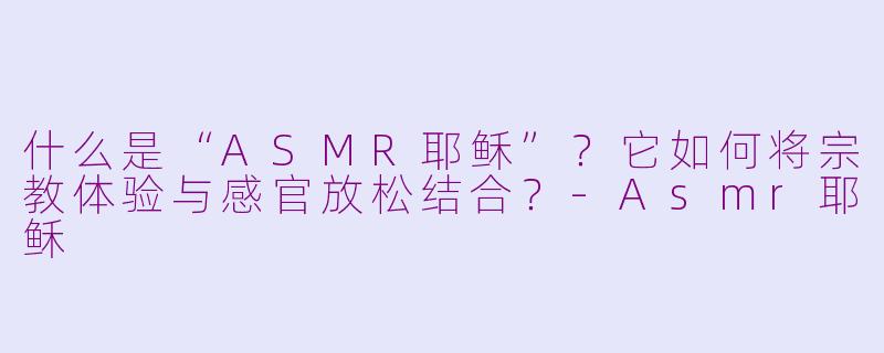 什么是“ASMR耶稣”?它如何将宗教体验与感官放松结合?-Asmr耶稣