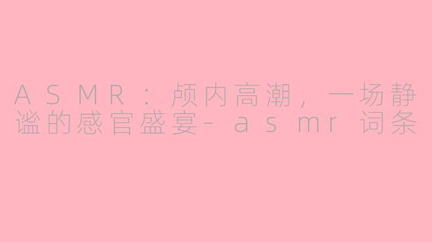 ASMR：颅内高潮，一场静谧的感官盛宴-asmr词条