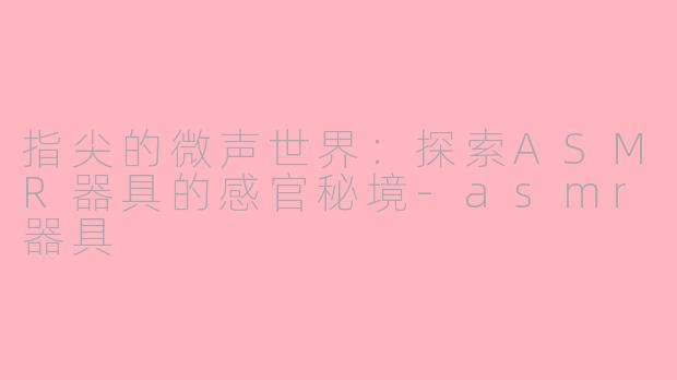 指尖的微声世界:探索ASMR器具的感官秘境-asmr器具