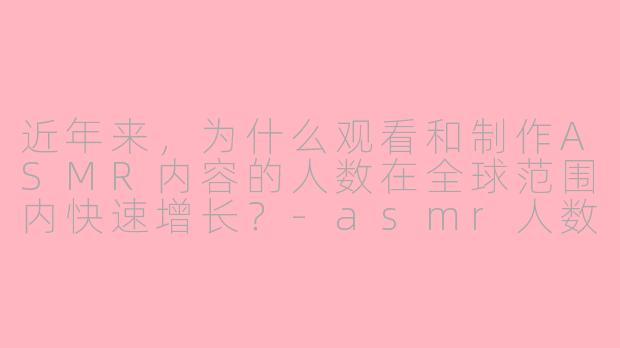 近年来,为什么观看和制作ASMR内容的人数在全球范围内快速增长?-asmr人数