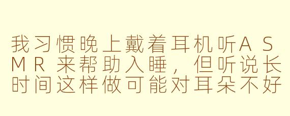 我习惯晚上戴着耳机听ASMR来帮助入睡，但听说长时间这样做可能对耳朵不好。请问这种睡眠方式是否存在健康隐患？如何更安全地享受ASMR助眠？