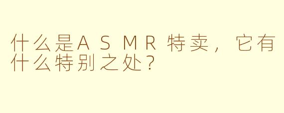 什么是ASMR特卖,它有什么特别之处?