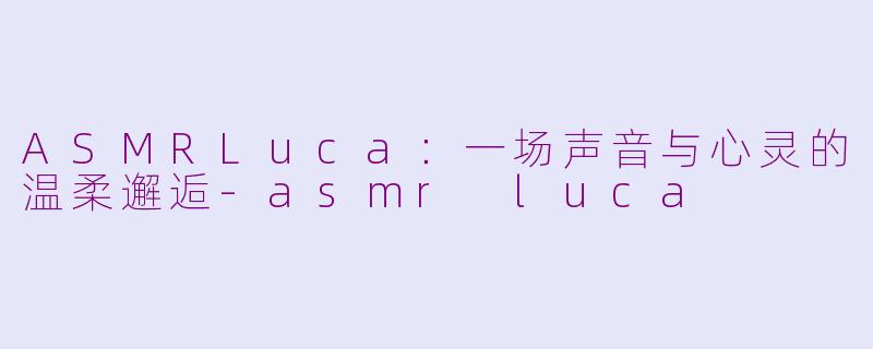 ASMRLuca：一场声音与心灵的温柔邂逅-asmr luca