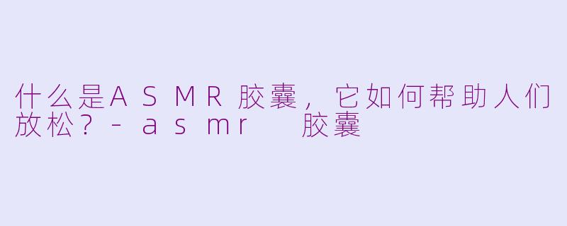 什么是ASMR胶囊，它如何帮助人们放松？-asmr 胶囊