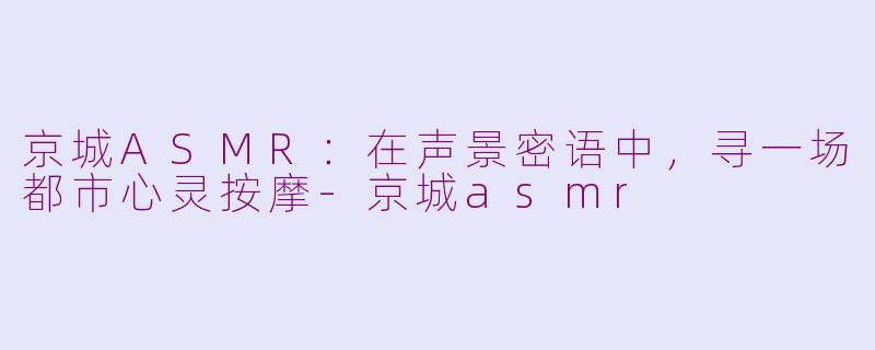 京城ASMR：在声景密语中，寻一场都市心灵按摩-京城asmr