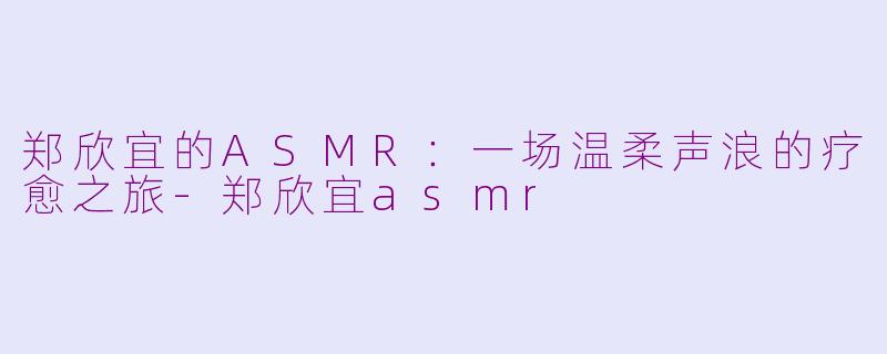 郑欣宜的ASMR:一场温柔声浪的疗愈之旅-郑欣宜asmr