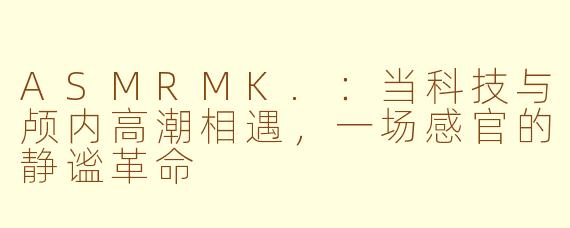 ASMRMK.:当科技与颅内高潮相遇,一场感官的静谧革命