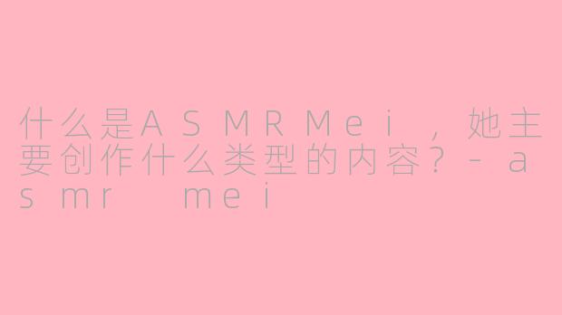 什么是ASMRMei，她主要创作什么类型的内容？-asmr mei