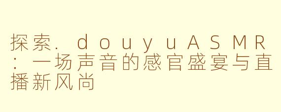 探索.douyuASMR：一场声音的感官盛宴与直播新风尚