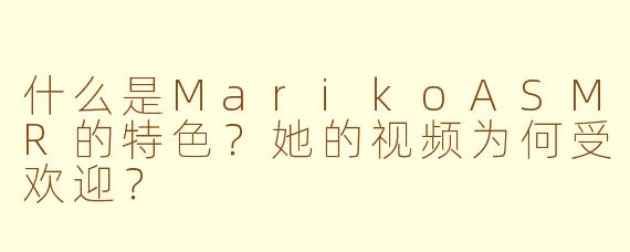 什么是MarikoASMR的特色？她的视频为何受欢迎？