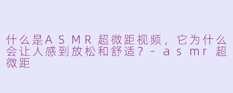 什么是ASMR超微距视频，它为什么会让人感到放松和舒适？-asmr超微距