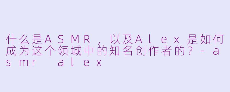 什么是ASMR,以及Alex是如何成为这个领域中的知名创作者的?-asmr alex