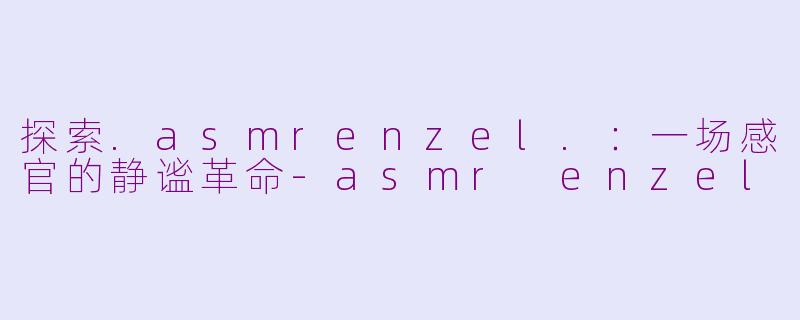 探索.asmrenzel.：一场感官的静谧革命-asmr enzel
