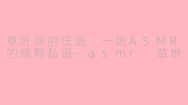 草叶间的低语：一场ASMR的绿野私语-asmr 草地