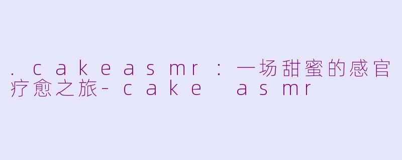 .cakeasmr：一场甜蜜的感官疗愈之旅-cake asmr