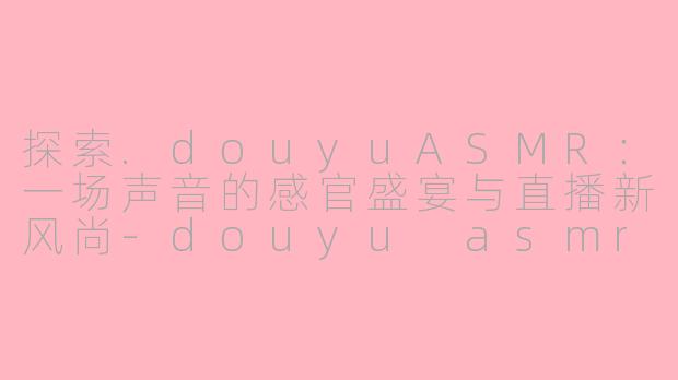 探索.douyuASMR：一场声音的感官盛宴与直播新风尚-douyu asmr