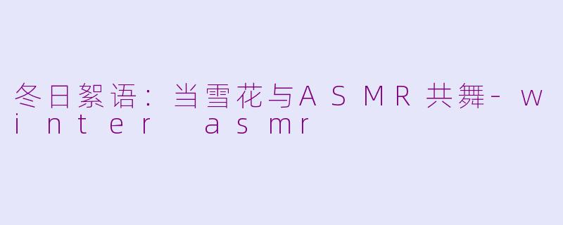 冬日絮语:当雪花与ASMR共舞-winter asmr