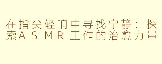 在指尖轻响中寻找宁静：探索ASMR工作的治愈力量