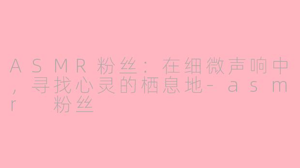 ASMR粉丝：在细微声响中，寻找心灵的栖息地-asmr 粉丝