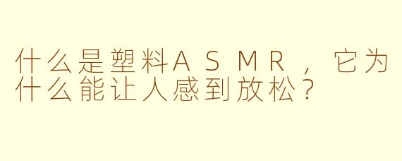 什么是塑料ASMR，它为什么能让人感到放松？