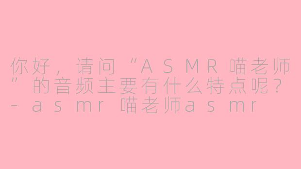 你好,请问“ASMR喵老师”的音频主要有什么特点呢?-asmr喵老师asmr