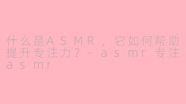 什么是ASMR，它如何帮助提升专注力？-asmr专注asmr