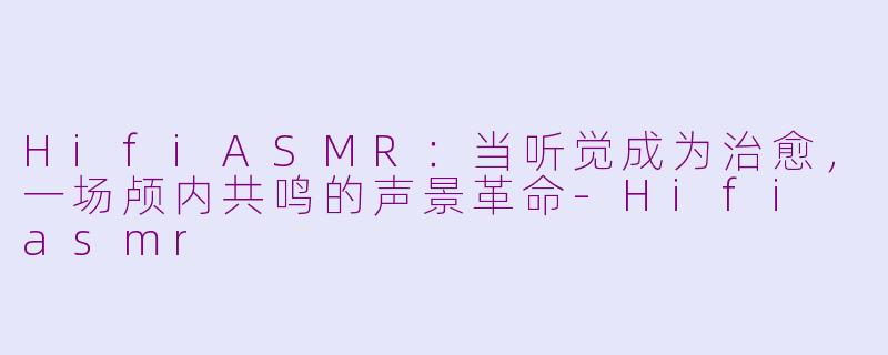 HifiASMR:当听觉成为治愈,一场颅内共鸣的声景革命-Hifi asmr