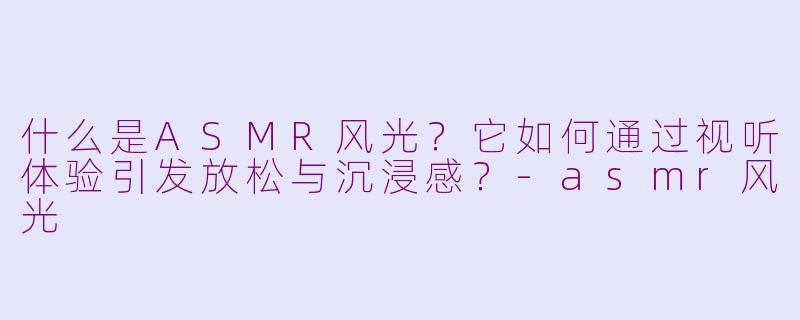 什么是ASMR风光?它如何通过视听体验引发放松与沉浸感?-asmr风光
