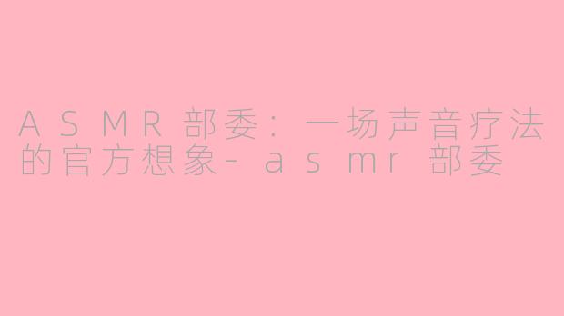 ASMR部委:一场声音疗法的官方想象-asmr部委