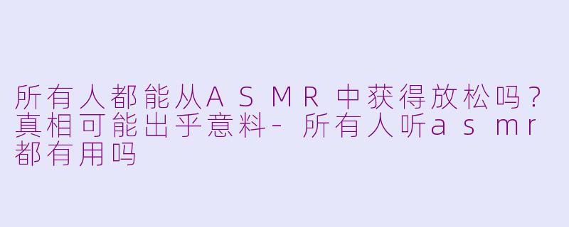 所有人都能从ASMR中获得放松吗?真相可能出乎意料-所有人听asmr都有用吗