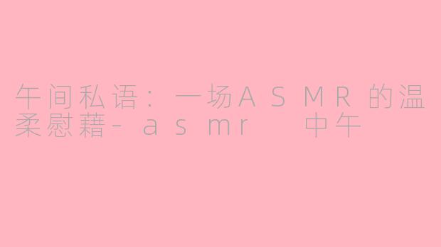 午间私语:一场ASMR的温柔慰藉-asmr 中午