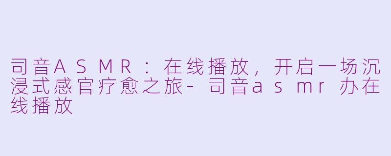 司音ASMR：在线播放，开启一场沉浸式感官疗愈之旅