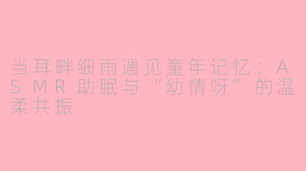 当耳畔细雨遇见童年记忆:ASMR助眠与“幼情呀”的温柔共振