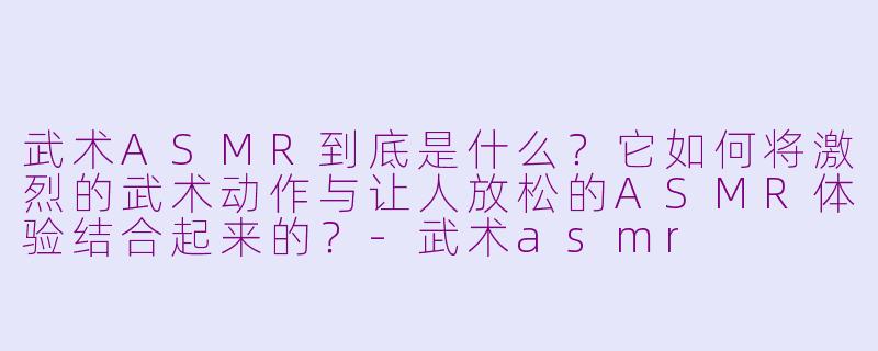 武术ASMR到底是什么？它如何将激烈的武术动作与让人放松的ASMR体验结合起来的？-武术asmr