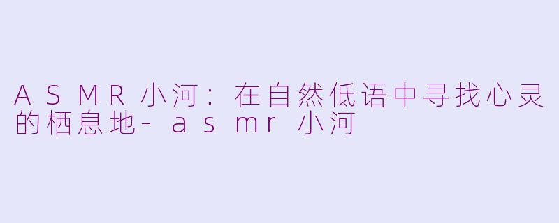 ASMR小河:在自然低语中寻找心灵的栖息地-asmr小河