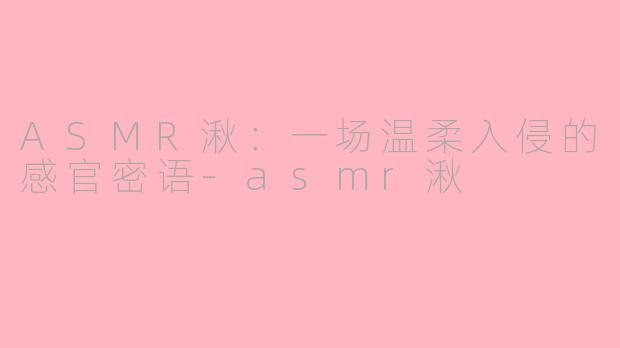 ASMR湫:一场温柔入侵的感官密语-asmr湫