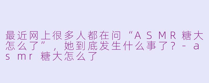 最近网上很多人都在问“ASMR糖大怎么了”，她到底发生什么事了？-asmr糖大怎么了