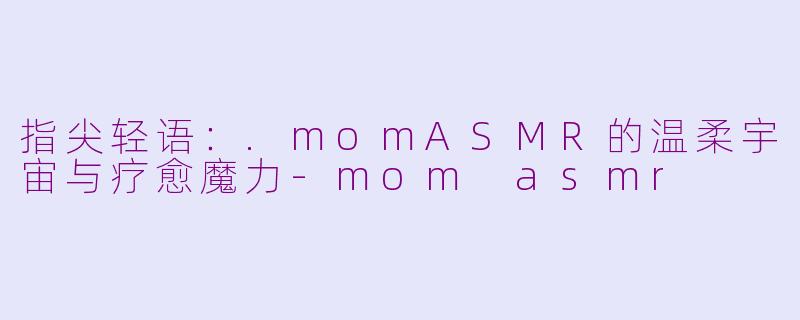 指尖轻语:.momASMR的温柔宇宙与疗愈魔力-mom asmr