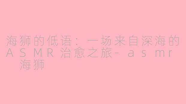 海狮的低语:一场来自深海的ASMR治愈之旅-asmr 海狮