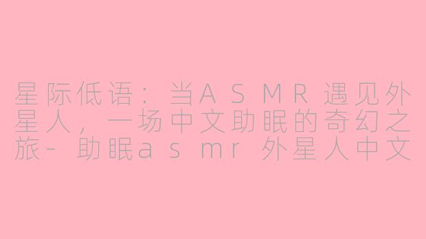 星际低语：当ASMR遇见外星人，一场中文助眠的奇幻之旅-助眠asmr外星人中文
