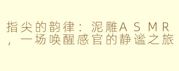 指尖的韵律：泥雕ASMR，一场唤醒感官的静谧之旅
