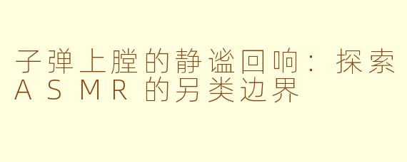 子弹上膛的静谧回响:探索ASMR的另类边界