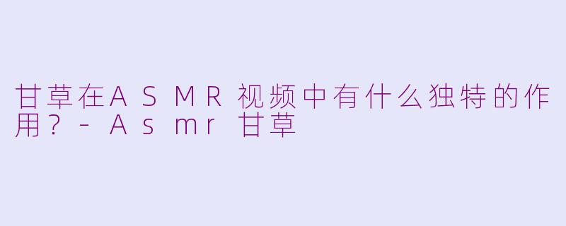甘草在ASMR视频中有什么独特的作用?-Asmr甘草