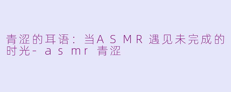 青涩的耳语：当ASMR遇见未完成的时光-asmr青涩